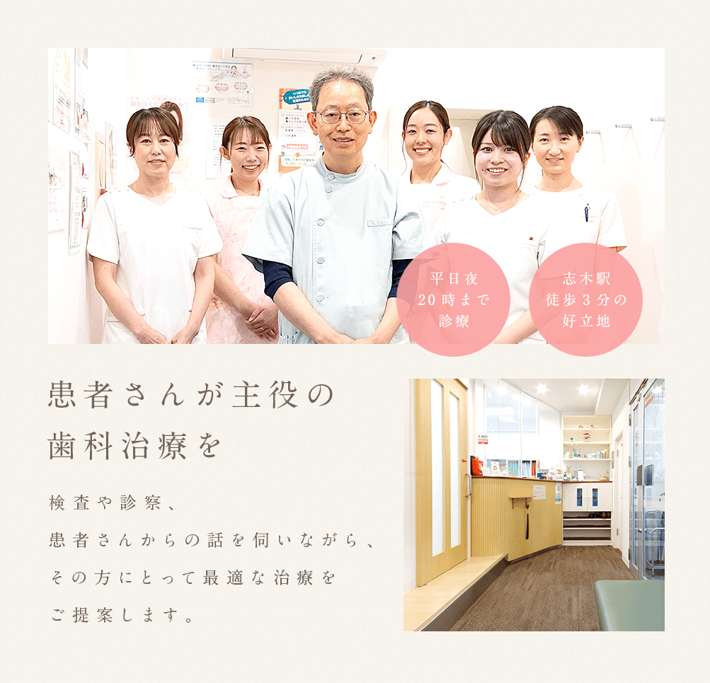 患者さんが主役の歯科治療を 検査や診察、患者さんからの話を 伺いながら、その方にとって最適な治療をご提案します。 平日夜20時まで診療 志木駅徒歩3分の好立地